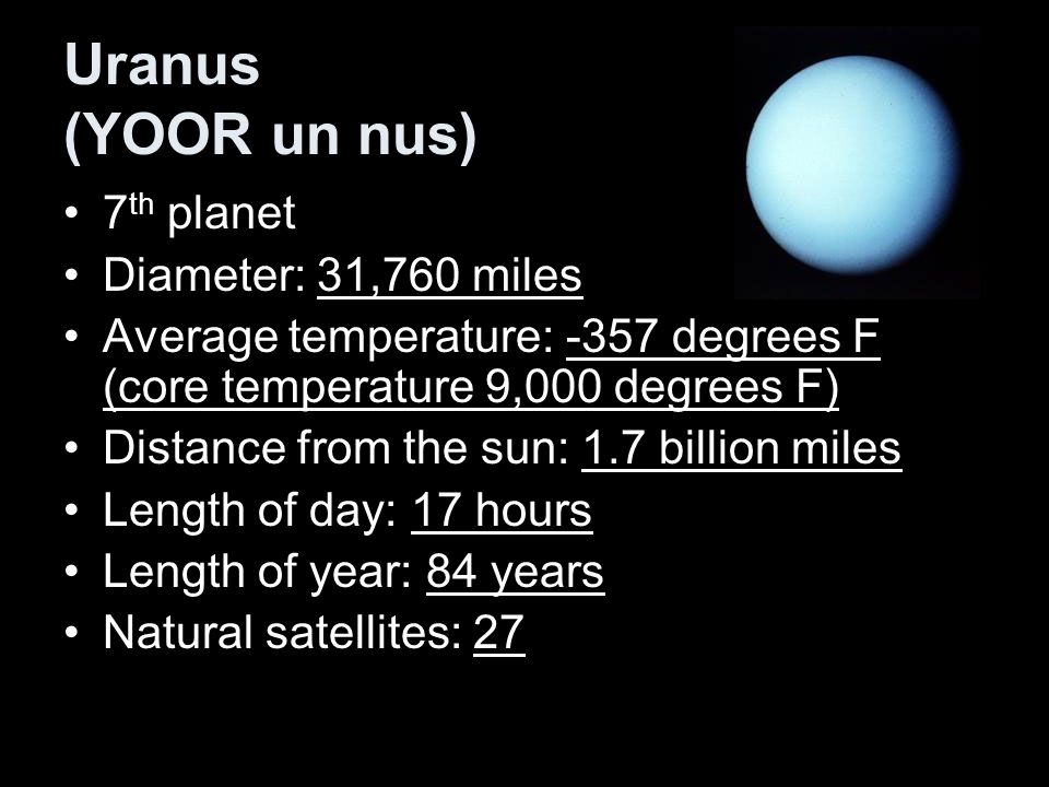 Uranus (YOOR un nus) 7 th planet Diameter: 31,760 miles Average temperature: -357 degrees F (core temperature 9,000 degrees F) Distance from the sun: 1.7 billion miles Length of day: 17 hours Length of year: 84 years Natural satellites: 27