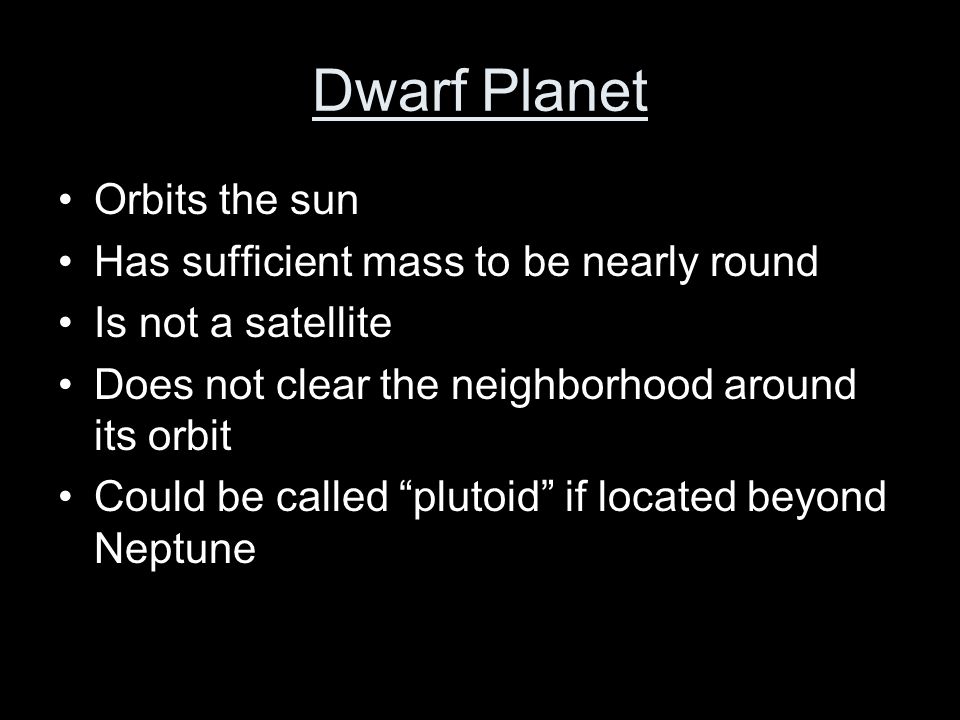 Dwarf Planet Orbits the sun Has sufficient mass to be nearly round Is not a satellite Does not clear the neighborhood around its orbit Could be called plutoid if located beyond Neptune