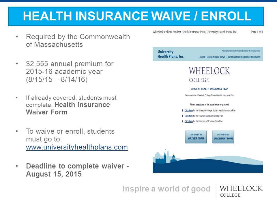 inspire a world of good Required by the Commonwealth of Massachusetts $2,555 annual premium for academic year (8/15/15 – 8/14/16) If already covered, students must complete: Health Insurance Waiver Form To waive or enroll, students must go to:     Deadline to complete waiver - August 15, 2015 HEALTH INSURANCE WAIVE / ENROLL
