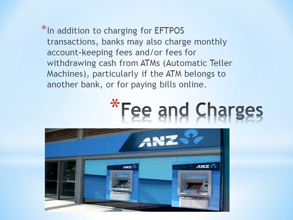 * In addition to charging for EFTPOS transactions, banks may also charge monthly account-keeping fees and/or fees for withdrawing cash from ATMs (Automatic Teller Machines), particularly if the ATM belongs to another bank, or for paying bills online.