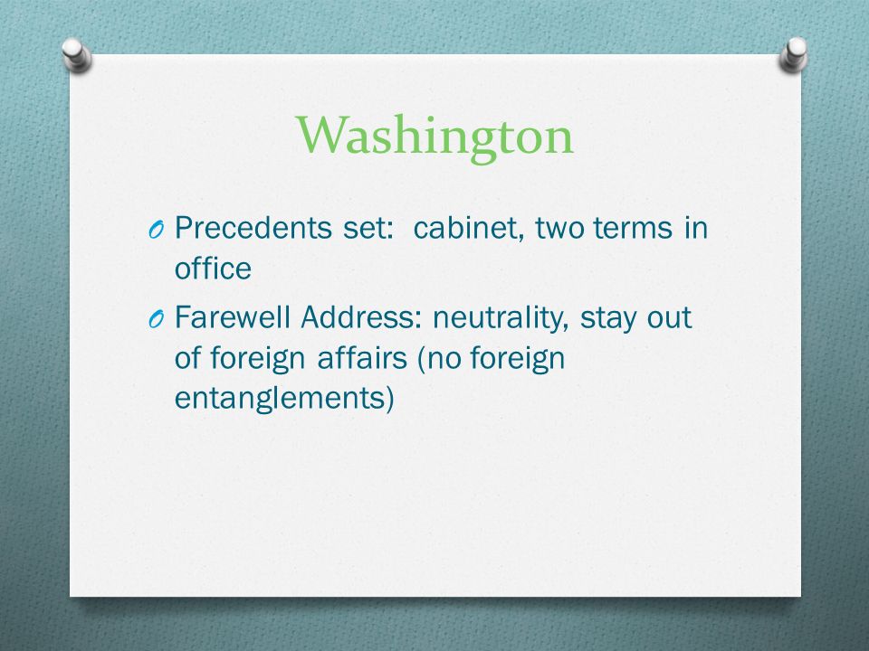 Washington O Precedents set: cabinet, two terms in office O Farewell Address: neutrality, stay out of foreign affairs (no foreign entanglements)