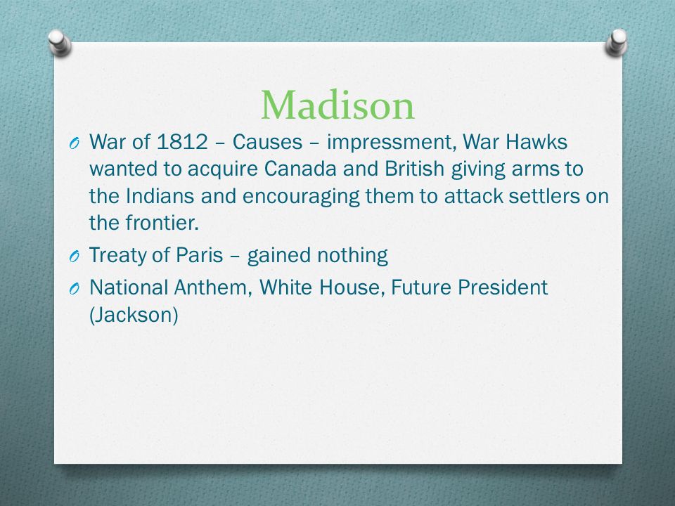 Madison O War of 1812 – Causes – impressment, War Hawks wanted to acquire Canada and British giving arms to the Indians and encouraging them to attack settlers on the frontier.