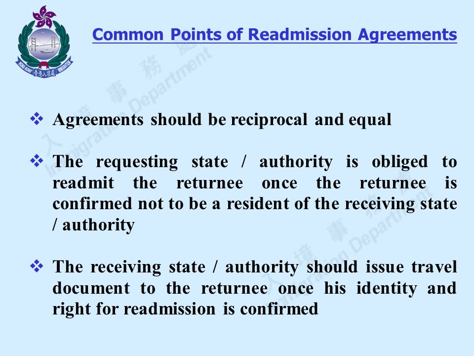 Agreements should be reciprocal and equal  The requesting state / authority is obliged to readmit the returnee once the returnee is confirmed not to be a resident of the receiving state / authority  The receiving state / authority should issue travel document to the returnee once his identity and right for readmission is confirmed Common Points of Readmission Agreements