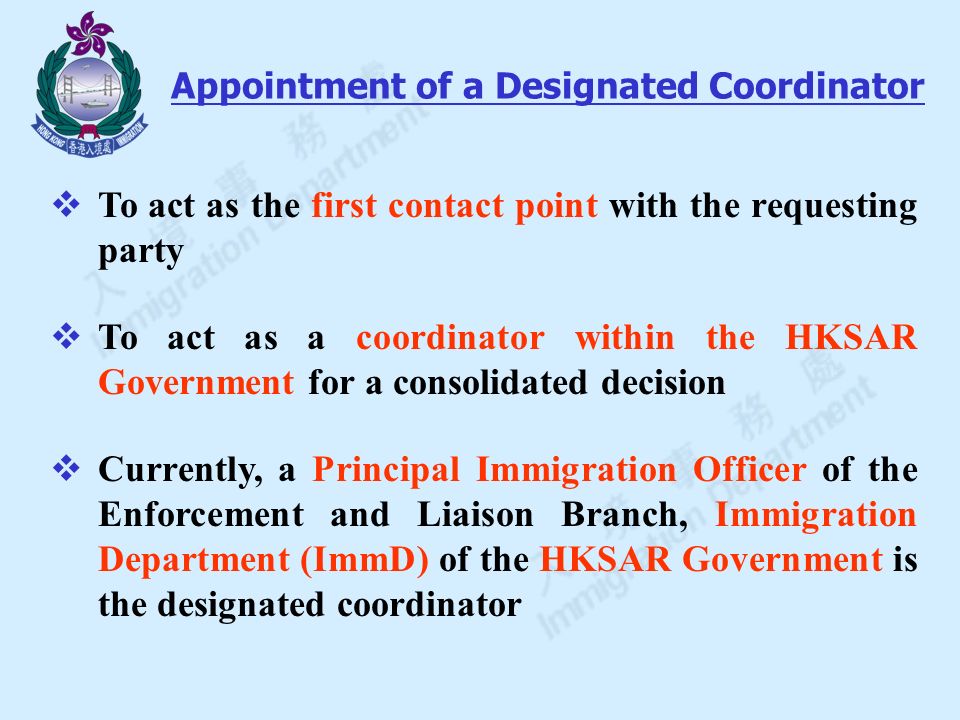  To act as the first contact point with the requesting party  To act as a coordinator within the HKSAR Government for a consolidated decision  Currently, a Principal Immigration Officer of the Enforcement and Liaison Branch, Immigration Department (ImmD) of the HKSAR Government is the designated coordinator Appointment of a Designated Coordinator