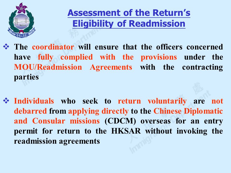  The coordinator will ensure that the officers concerned have fully complied with the provisions under the MOU/Readmission Agreements with the contracting parties  Individuals who seek to return voluntarily are not debarred from applying directly to the Chinese Diplomatic and Consular missions (CDCM) overseas for an entry permit for return to the HKSAR without invoking the readmission agreements Assessment of the Return’s Eligibility of Readmission