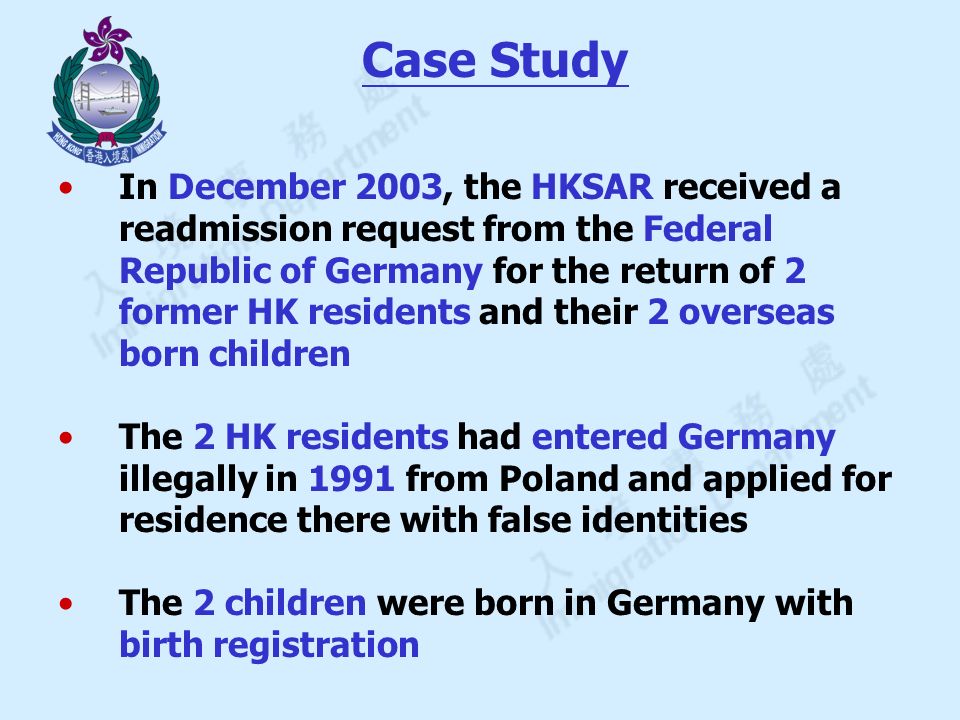 Case Study In December 2003, the HKSAR received a readmission request from the Federal Republic of Germany for the return of 2 former HK residents and their 2 overseas born children The 2 HK residents had entered Germany illegally in 1991 from Poland and applied for residence there with false identities The 2 children were born in Germany with birth registration