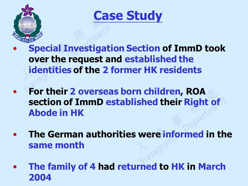 Special Investigation Section of ImmD took over the request and established the identities of the 2 former HK residents For their 2 overseas born children, ROA section of ImmD established their Right of Abode in HK The German authorities were informed in the same month The family of 4 had returned to HK in March 2004 Case Study