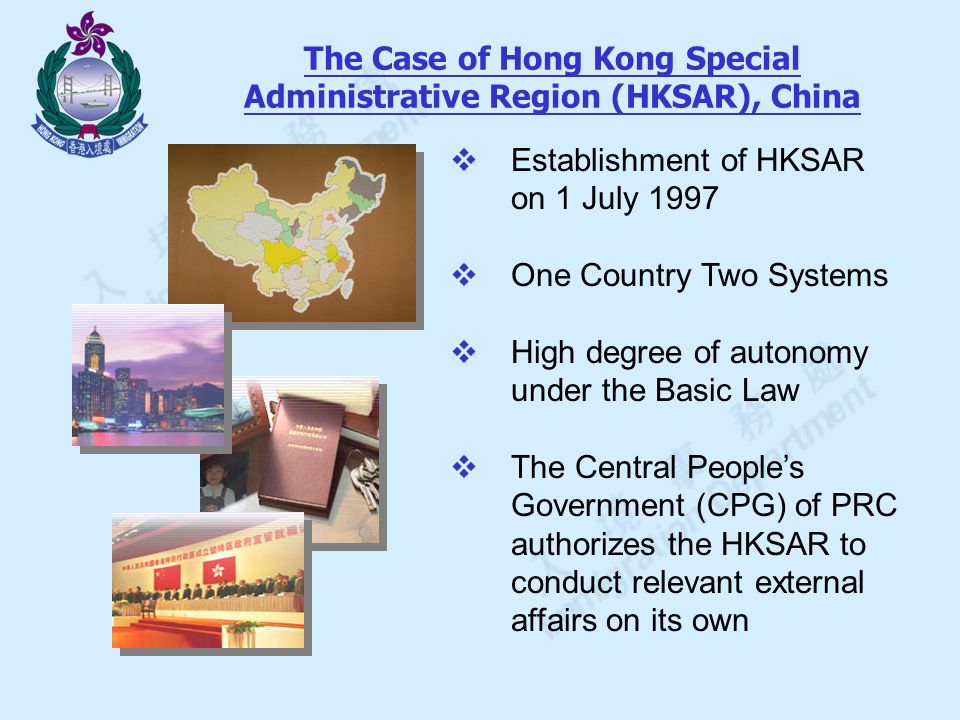 The Case of Hong Kong Special Administrative Region (HKSAR), China  Establishment of HKSAR on 1 July 1997  One Country Two Systems  High degree of autonomy under the Basic Law  The Central People’s Government (CPG) of PRC authorizes the HKSAR to conduct relevant external affairs on its own