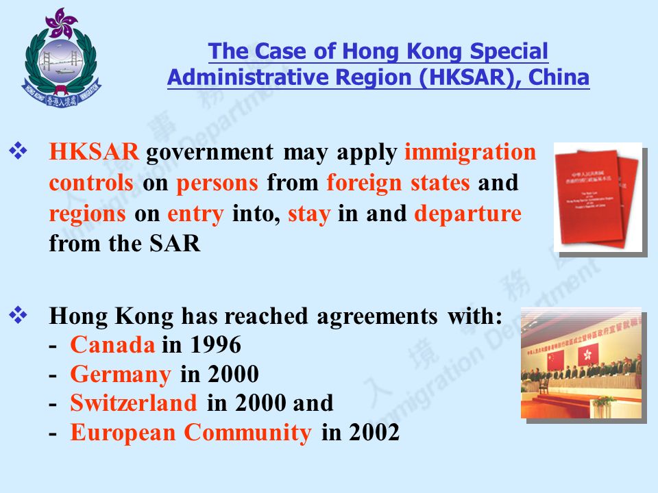  HKSAR government may apply immigration controls on persons from foreign states and regions on entry into, stay in and departure from the SAR  Hong Kong has reached agreements with: - Canada in Germany in Switzerland in 2000 and - European Community in 2002 The Case of Hong Kong Special Administrative Region (HKSAR), China