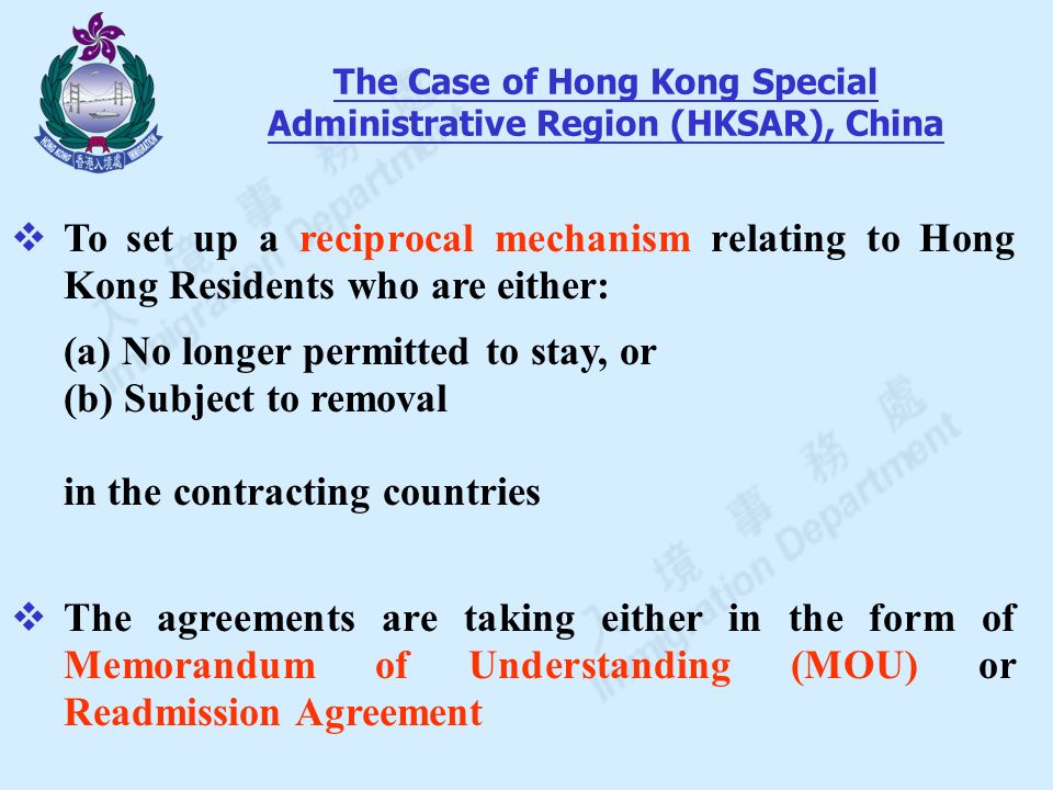  To set up a reciprocal mechanism relating to Hong Kong Residents who are either: (a) No longer permitted to stay, or (b) Subject to removal in the contracting countries  The agreements are taking either in the form of Memorandum of Understanding (MOU) or Readmission Agreement The Case of Hong Kong Special Administrative Region (HKSAR), China