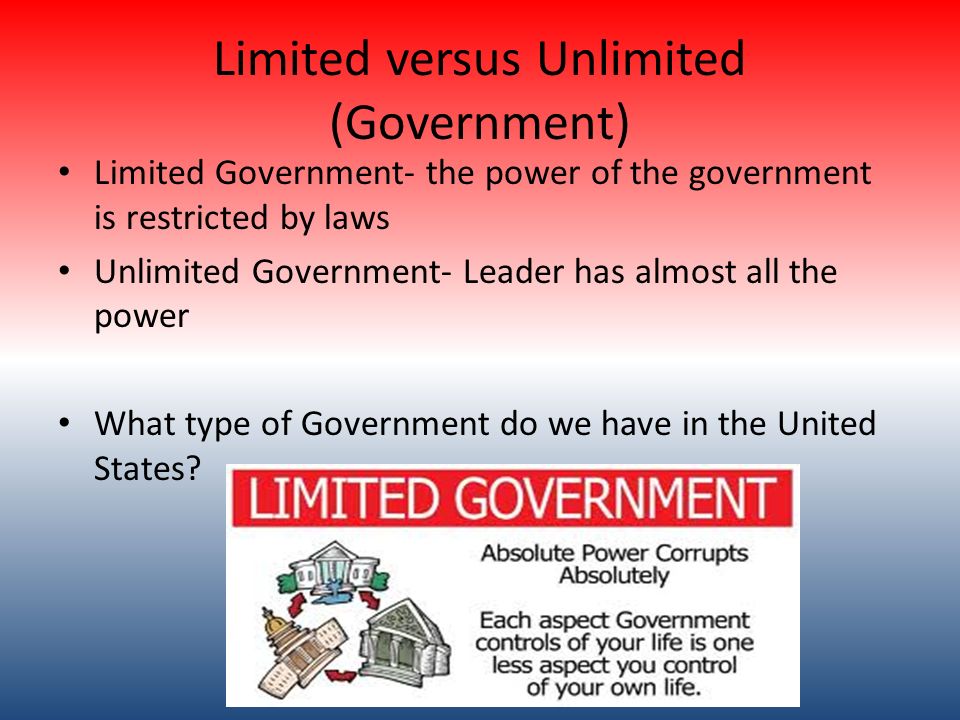 Limited versus Unlimited (Government) Limited Government- the power of the government is restricted by laws Unlimited Government- Leader has almost all the power What type of Government do we have in the United States
