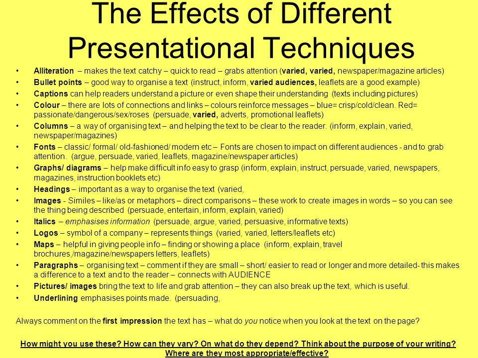The Effects of Different Presentational Techniques Alliteration – makes the text catchy – quick to read – grabs attention (varied, varied, newspaper/magazine articles) Bullet points – good way to organise a text (instruct, inform, varied audiences, leaflets are a good example) Captions can help readers understand a picture or even shape their understanding (texts including pictures) Colour – there are lots of connections and links – colours reinforce messages – blue= crisp/cold/clean.