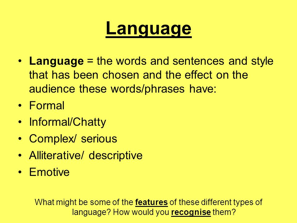 Language Language = the words and sentences and style that has been chosen and the effect on the audience these words/phrases have: Formal Informal/Chatty Complex/ serious Alliterative/ descriptive Emotive What might be some of the features of these different types of language.