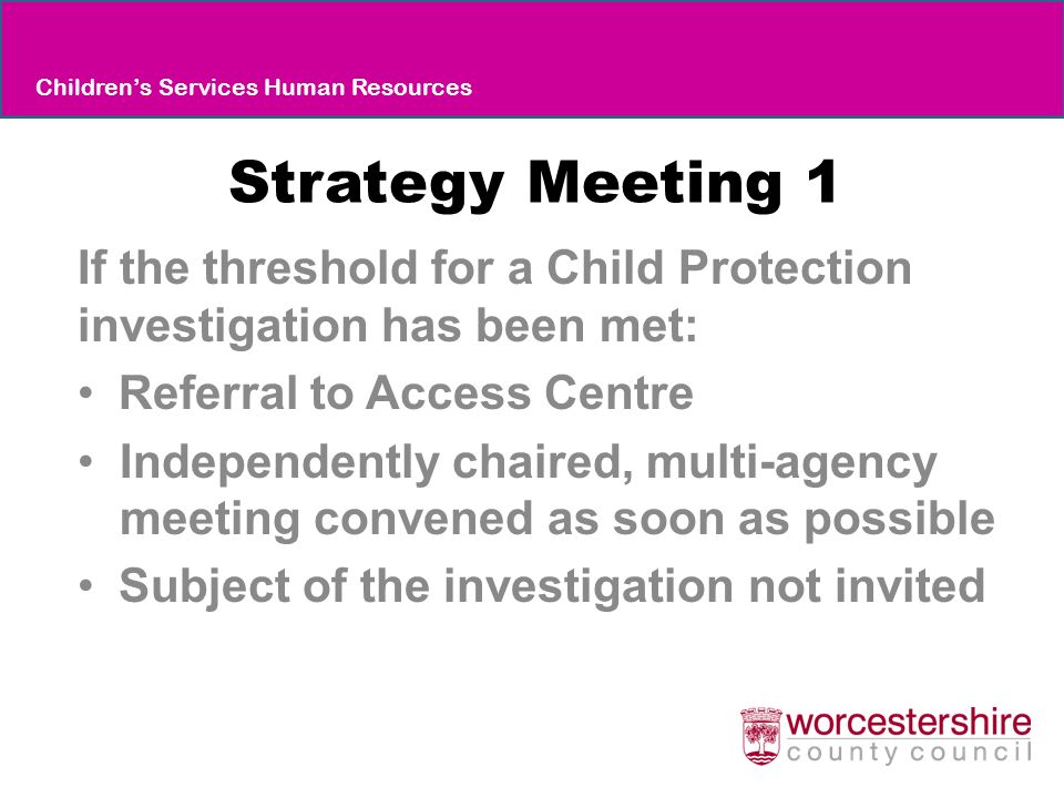 Strategy Meeting 1 If the threshold for a Child Protection investigation has been met: Referral to Access Centre Independently chaired, multi-agency meeting convened as soon as possible Subject of the investigation not invited Children’s Services Human Resources