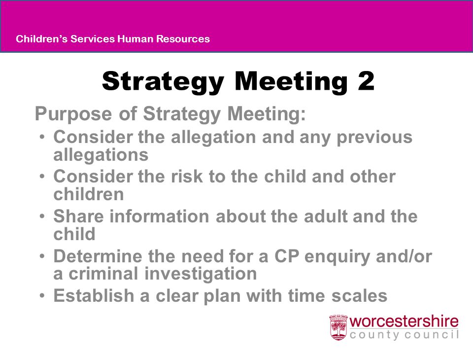 Strategy Meeting 2 Purpose of Strategy Meeting: Consider the allegation and any previous allegations Consider the risk to the child and other children Share information about the adult and the child Determine the need for a CP enquiry and/or a criminal investigation Establish a clear plan with time scales Children’s Services Human Resources