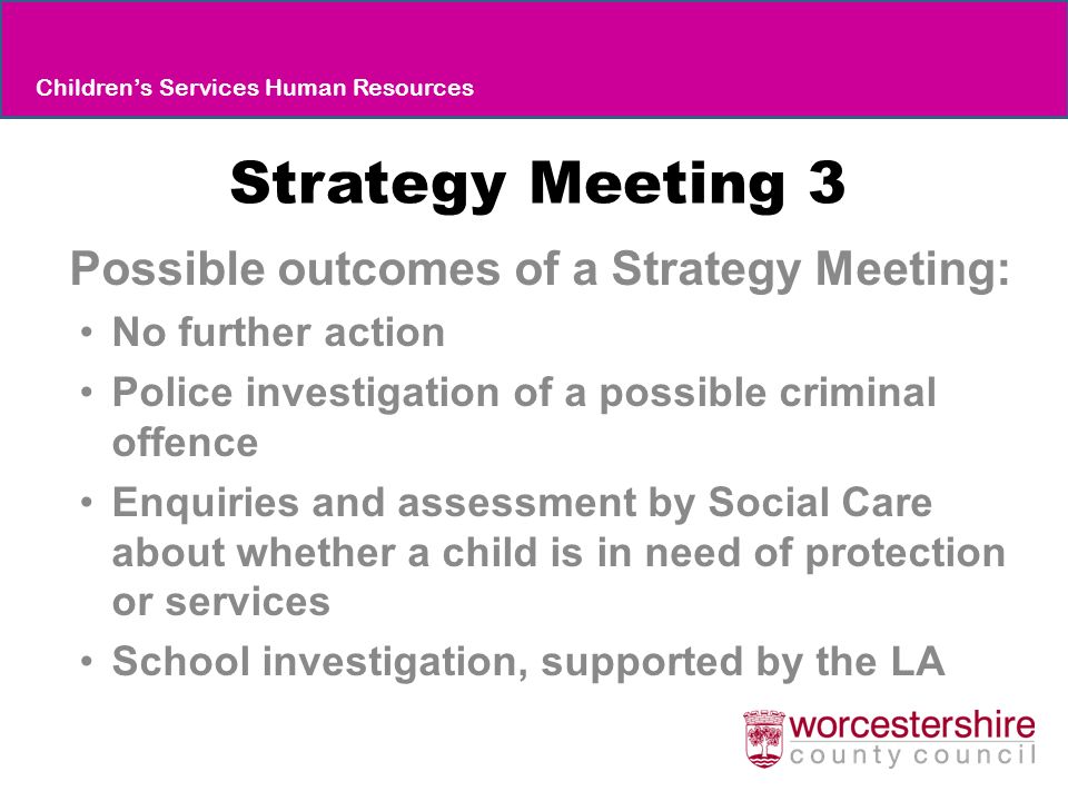 Strategy Meeting 3 Possible outcomes of a Strategy Meeting: No further action Police investigation of a possible criminal offence Enquiries and assessment by Social Care about whether a child is in need of protection or services School investigation, supported by the LA Children’s Services Human Resources
