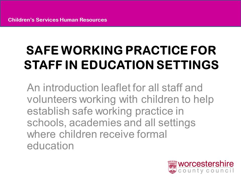 SAFE WORKING PRACTICE FOR STAFF IN EDUCATION SETTINGS An introduction leaflet for all staff and volunteers working with children to help establish safe working practice in schools, academies and all settings where children receive formal education Children’s Services Human Resources