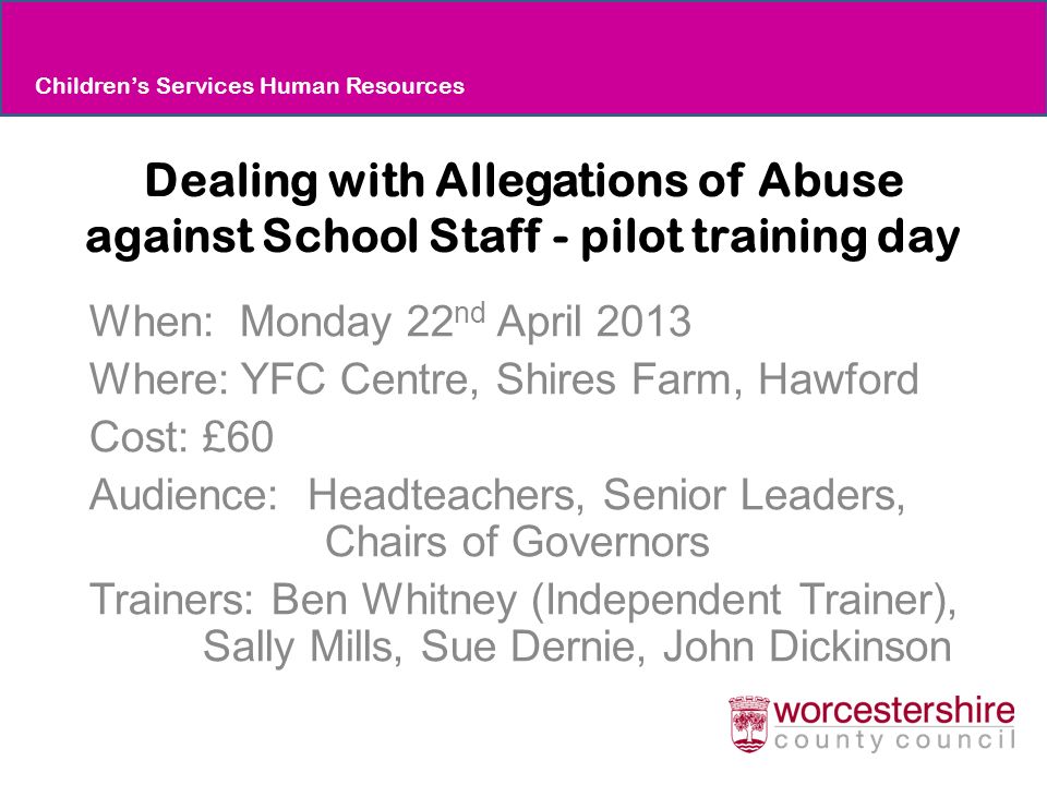 Dealing with Allegations of Abuse against School Staff - pilot training day When: Monday 22 nd April 2013 Where: YFC Centre, Shires Farm, Hawford Cost: £60 Audience: Headteachers, Senior Leaders, Chairs of Governors Trainers: Ben Whitney (Independent Trainer), Sally Mills, Sue Dernie, John Dickinson Children’s Services Human Resources