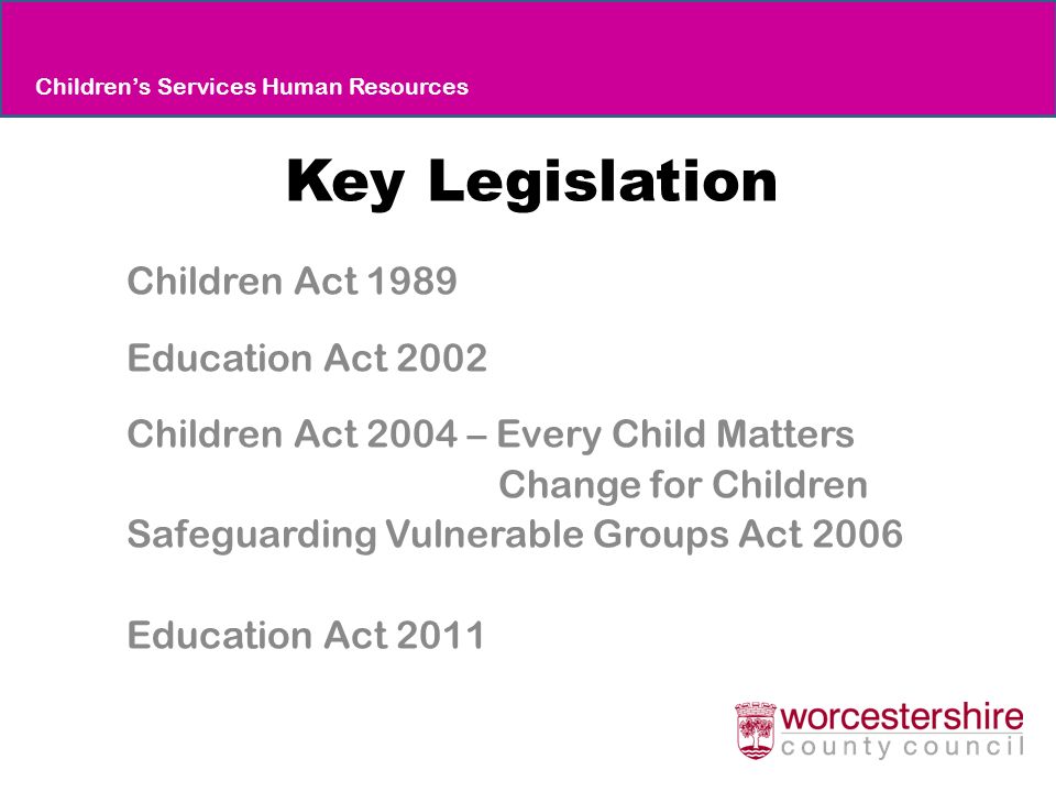Key Legislation Children Act 1989 Education Act 2002 Children Act 2004 – Every Child Matters Change for Children Safeguarding Vulnerable Groups Act 2006 Education Act 2011 Children’s Services Human Resources