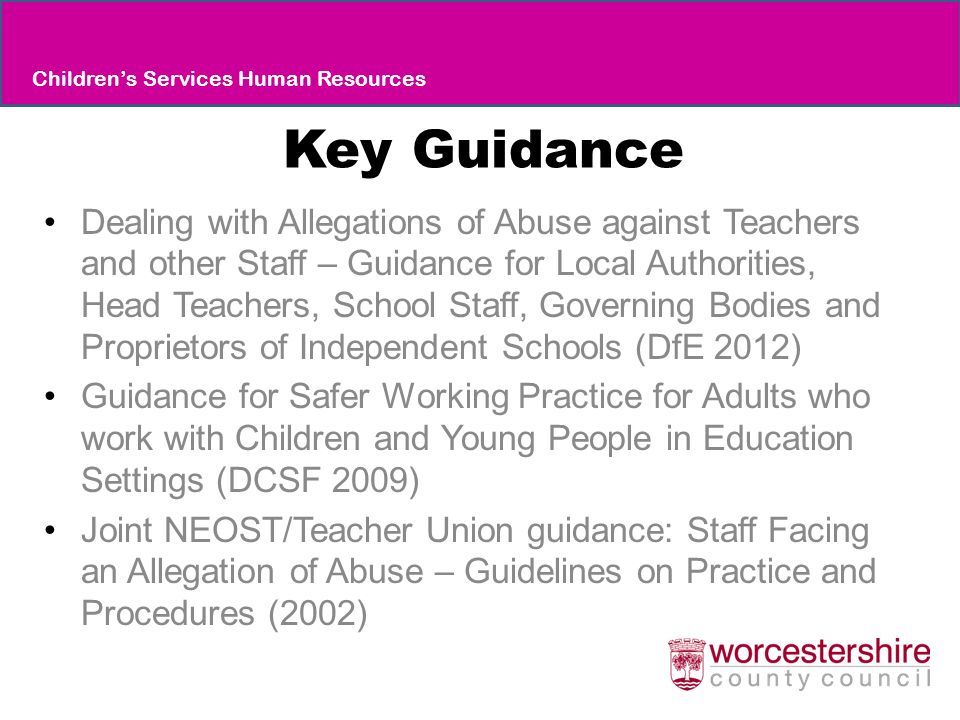 Key Guidance Dealing with Allegations of Abuse against Teachers and other Staff – Guidance for Local Authorities, Head Teachers, School Staff, Governing Bodies and Proprietors of Independent Schools (DfE 2012) Guidance for Safer Working Practice for Adults who work with Children and Young People in Education Settings (DCSF 2009) Joint NEOST/Teacher Union guidance: Staff Facing an Allegation of Abuse – Guidelines on Practice and Procedures (2002) Children’s Services Human Resources