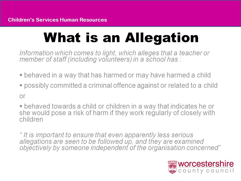What is an Allegation Information which comes to light, which alleges that a teacher or member of staff (including volunteers) in a school has :  behaved in a way that has harmed or may have harmed a child  possibly committed a criminal offence against or related to a child or  behaved towards a child or children in a way that indicates he or she would pose a risk of harm if they work regularly of closely with children It is important to ensure that even apparently less serious allegations are seen to be followed up, and they are examined objectively by someone independent of the organisation concerned Children’s Services Human Resources