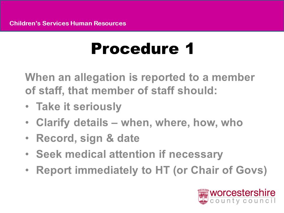 Procedure 1 When an allegation is reported to a member of staff, that member of staff should: Take it seriously Clarify details – when, where, how, who Record, sign & date Seek medical attention if necessary Report immediately to HT (or Chair of Govs) Children’s Services Human Resources