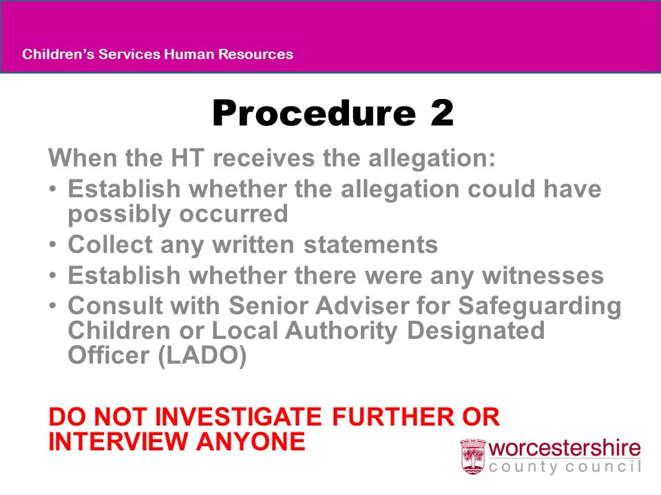 Procedure 2 When the HT receives the allegation: Establish whether the allegation could have possibly occurred Collect any written statements Establish whether there were any witnesses Consult with Senior Adviser for Safeguarding Children or Local Authority Designated Officer (LADO) DO NOT INVESTIGATE FURTHER OR INTERVIEW ANYONE Children’s Services Human Resources