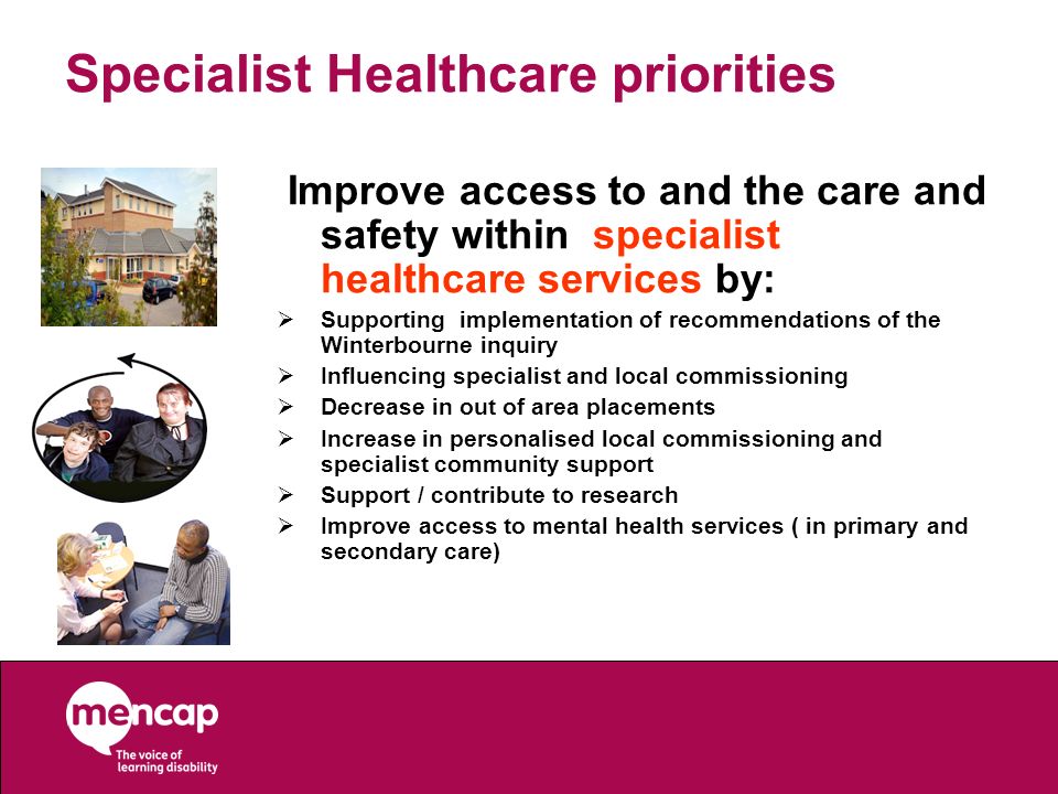 Improve access to and the care and safety within specialist healthcare services by:  Supporting implementation of recommendations of the Winterbourne inquiry  Influencing specialist and local commissioning  Decrease in out of area placements  Increase in personalised local commissioning and specialist community support  Support / contribute to research  Improve access to mental health services ( in primary and secondary care) Specialist Healthcare priorities
