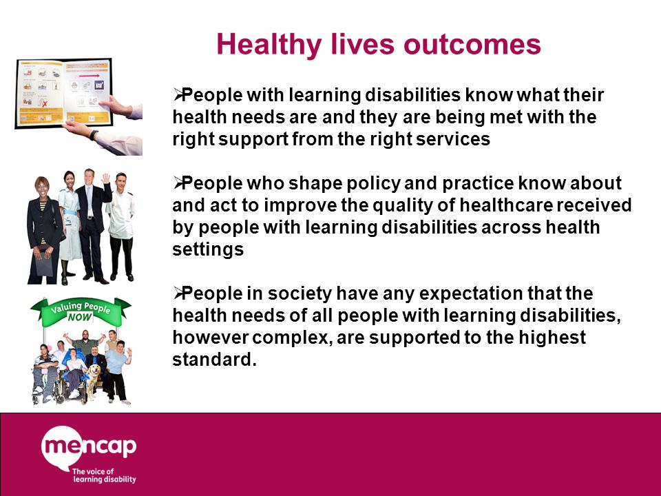 Healthy lives outcomes  People with learning disabilities know what their health needs are and they are being met with the right support from the right services  People who shape policy and practice know about and act to improve the quality of healthcare received by people with learning disabilities across health settings  People in society have any expectation that the health needs of all people with learning disabilities, however complex, are supported to the highest standard.