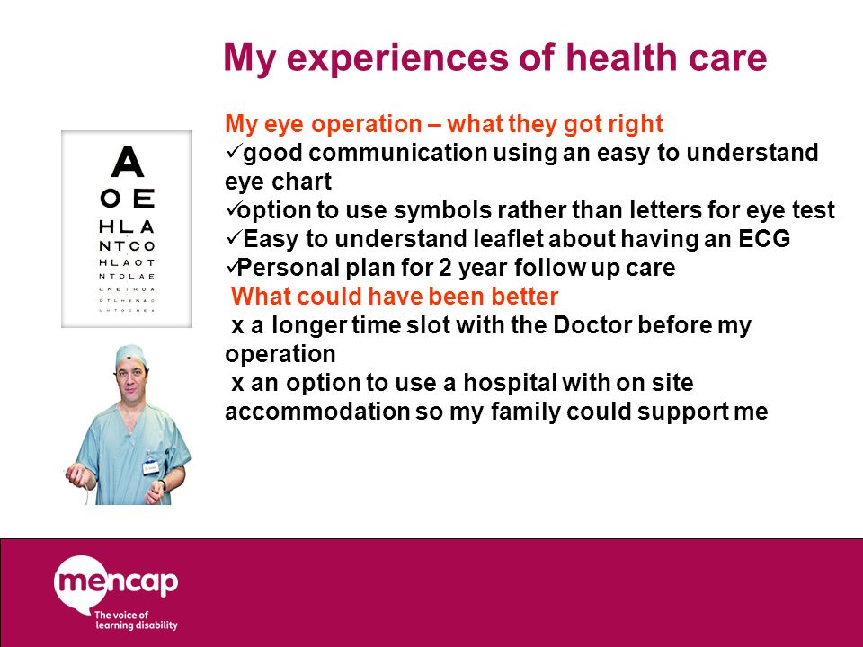 My experiences of health care My eye operation – what they got right good communication using an easy to understand eye chart option to use symbols rather than letters for eye test Easy to understand leaflet about having an ECG Personal plan for 2 year follow up care What could have been better x a longer time slot with the Doctor before my operation x an option to use a hospital with on site accommodation so my family could support me