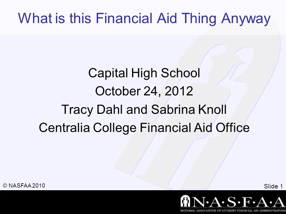 Slide 1 © NASFAA 2010 What is this Financial Aid Thing Anyway Capital High School October 24, 2012 Tracy Dahl and Sabrina Knoll Centralia College Financial Aid Office