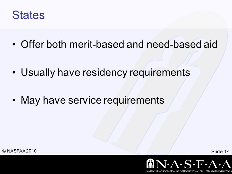 Slide 14 © NASFAA 2010 States Offer both merit-based and need-based aid Usually have residency requirements May have service requirements