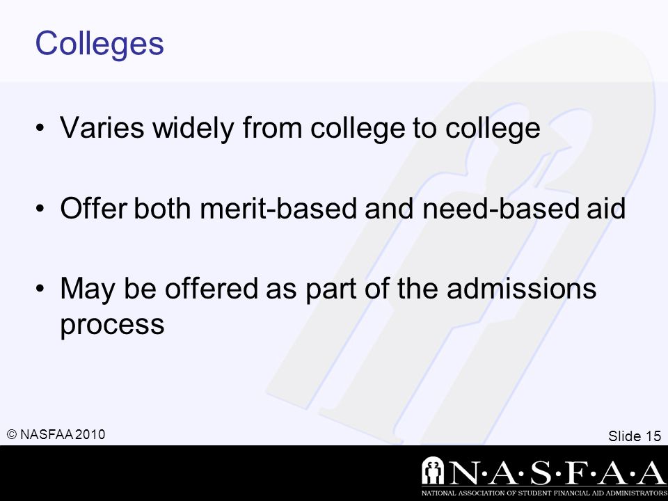 Slide 15 © NASFAA 2010 Colleges Varies widely from college to college Offer both merit-based and need-based aid May be offered as part of the admissions process