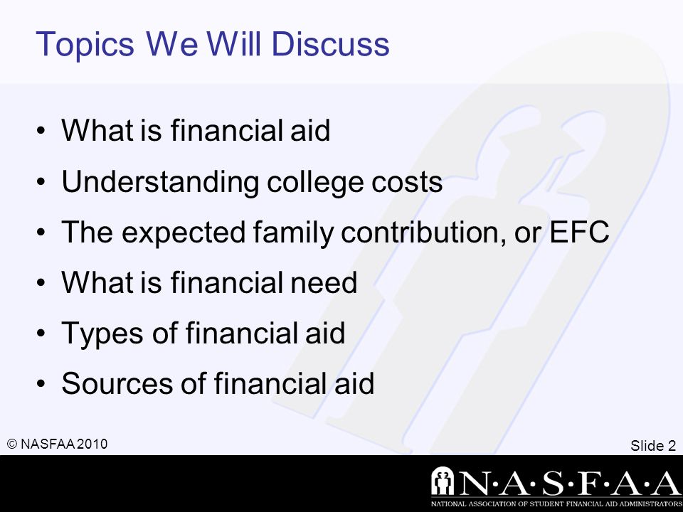 Slide 2 © NASFAA 2010 Topics We Will Discuss What is financial aid Understanding college costs The expected family contribution, or EFC What is financial need Types of financial aid Sources of financial aid