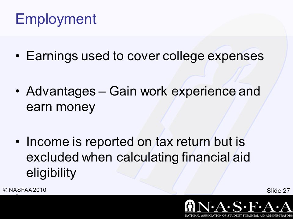 Slide 27 © NASFAA 2010 Employment Earnings used to cover college expenses Advantages – Gain work experience and earn money Income is reported on tax return but is excluded when calculating financial aid eligibility,