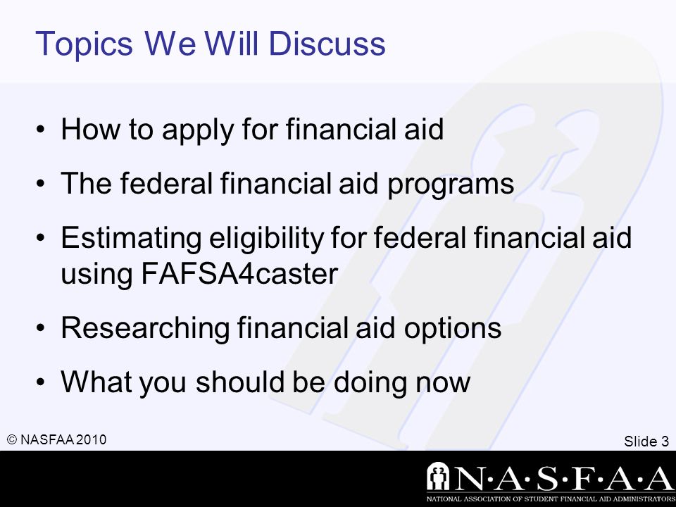 Slide 3 © NASFAA 2010 Topics We Will Discuss How to apply for financial aid The federal financial aid programs Estimating eligibility for federal financial aid using FAFSA4caster Researching financial aid options What you should be doing now