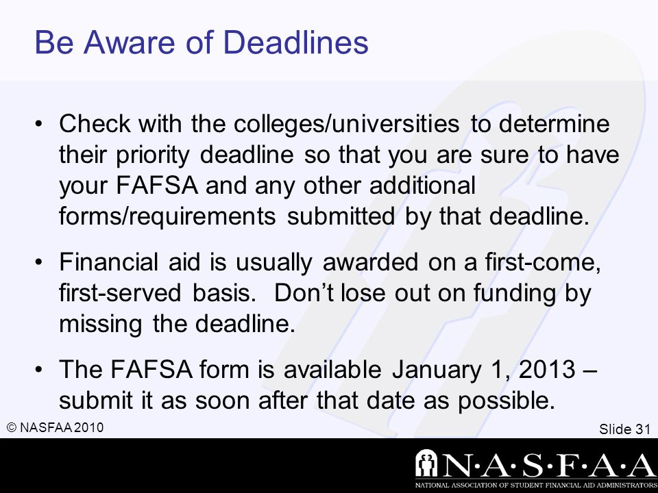 Slide 31 © NASFAA 2010 Be Aware of Deadlines Check with the colleges/universities to determine their priority deadline so that you are sure to have your FAFSA and any other additional forms/requirements submitted by that deadline.