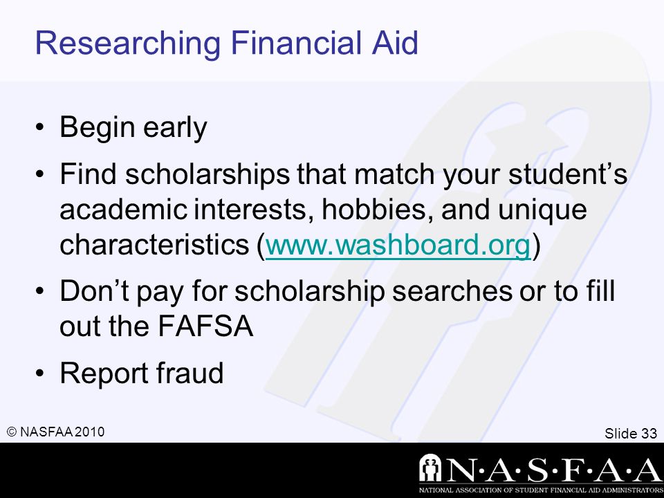 Slide 33 © NASFAA 2010 Researching Financial Aid Begin early Find scholarships that match your student’s academic interests, hobbies, and unique characteristics (  Don’t pay for scholarship searches or to fill out the FAFSA Report fraud