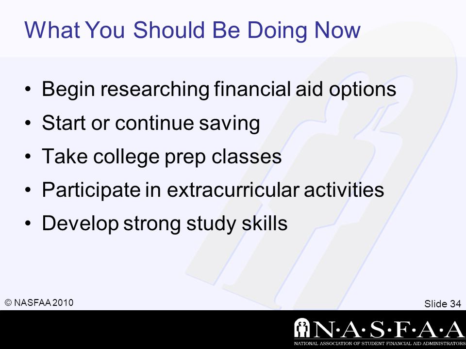 Slide 34 © NASFAA 2010 What You Should Be Doing Now Begin researching financial aid options Start or continue saving Take college prep classes Participate in extracurricular activities Develop strong study skills
