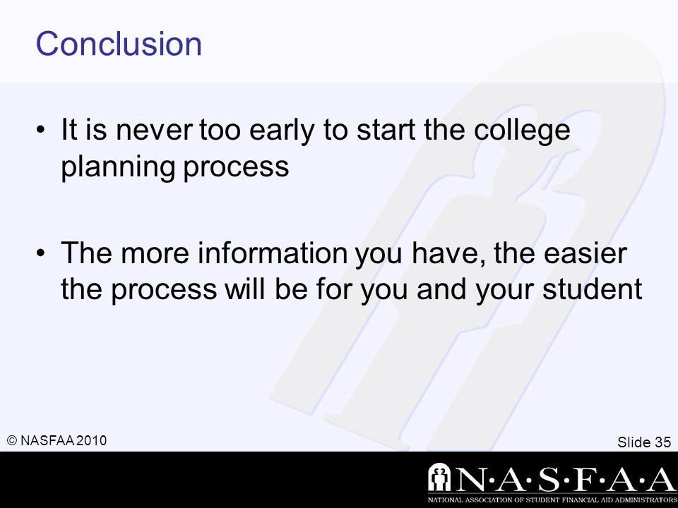 Slide 35 © NASFAA 2010 Conclusion It is never too early to start the college planning process The more information you have, the easier the process will be for you and your student