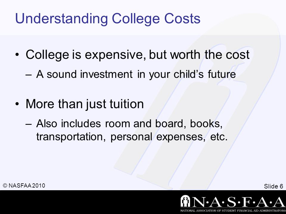 Slide 6 © NASFAA 2010 Understanding College Costs College is expensive, but worth the cost –A sound investment in your child’s future More than just tuition –Also includes room and board, books, transportation, personal expenses, etc.