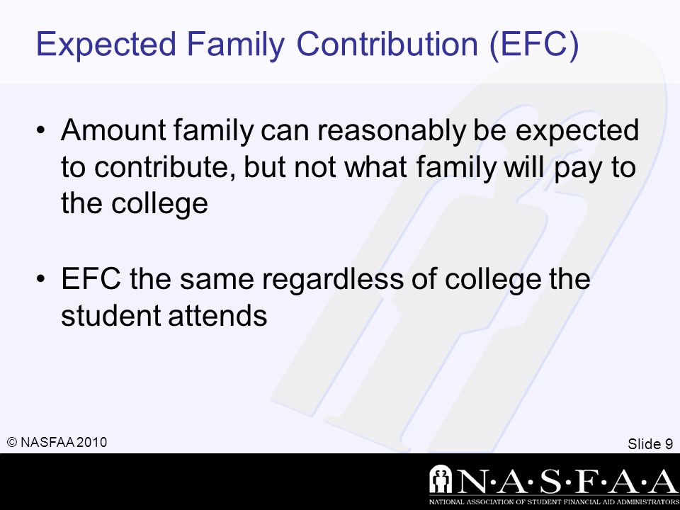 Slide 9 © NASFAA 2010 Expected Family Contribution (EFC) Amount family can reasonably be expected to contribute, but not what family will pay to the college EFC the same regardless of college the student attends
