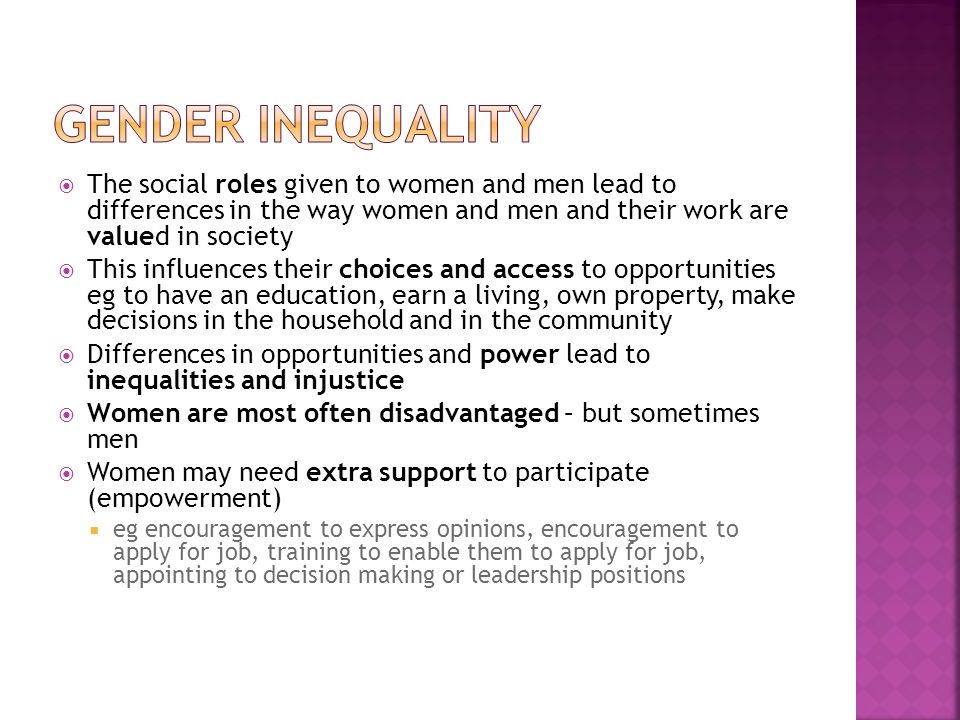  The social roles given to women and men lead to differences in the way women and men and their work are valued in society  This influences their choices and access to opportunities eg to have an education, earn a living, own property, make decisions in the household and in the community  Differences in opportunities and power lead to inequalities and injustice  Women are most often disadvantaged – but sometimes men  Women may need extra support to participate (empowerment)  eg encouragement to express opinions, encouragement to apply for job, training to enable them to apply for job, appointing to decision making or leadership positions