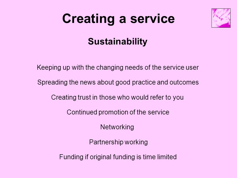 Creating a service Sustainability Keeping up with the changing needs of the service user Funding if original funding is time limited Continued promotion of the service Creating trust in those who would refer to you Spreading the news about good practice and outcomes Partnership working Networking