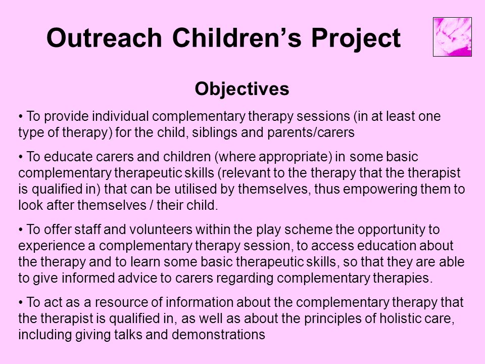 Outreach Children’s Project Objectives To provide individual complementary therapy sessions (in at least one type of therapy) for the child, siblings and parents/carers To educate carers and children (where appropriate) in some basic complementary therapeutic skills (relevant to the therapy that the therapist is qualified in) that can be utilised by themselves, thus empowering them to look after themselves / their child.