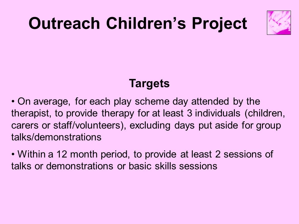 Outreach Children’s Project Targets On average, for each play scheme day attended by the therapist, to provide therapy for at least 3 individuals (children, carers or staff/volunteers), excluding days put aside for group talks/demonstrations Within a 12 month period, to provide at least 2 sessions of talks or demonstrations or basic skills sessions