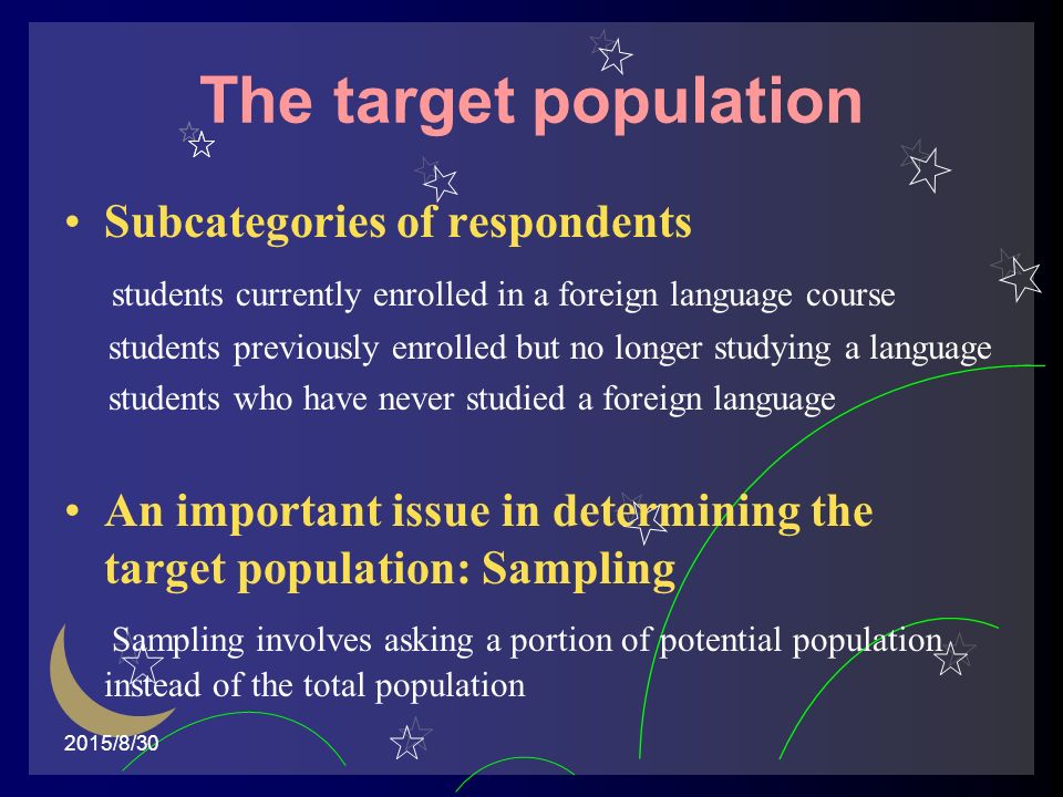 2015/8/30 The target population Subcategories of respondents students currently enrolled in a foreign language course students previously enrolled but no longer studying a language students who have never studied a foreign language An important issue in determining the target population: Sampling Sampling involves asking a portion of potential population instead of the total population