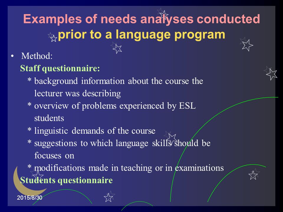 2015/8/30 Examples of needs analyses conducted prior to a language program Method: Staff questionnaire: * background information about the course the lecturer was describing * overview of problems experienced by ESL students * linguistic demands of the course * suggestions to which language skills should be focuses on * modifications made in teaching or in examinations Students questionnaire