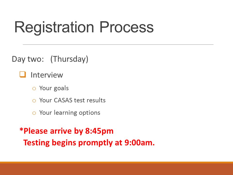 Registration Process Day two: (Thursday)  Interview o Your goals o Your CASAS test results o Your learning options *Please arrive by 8:45pm Testing begins promptly at 9:00am.