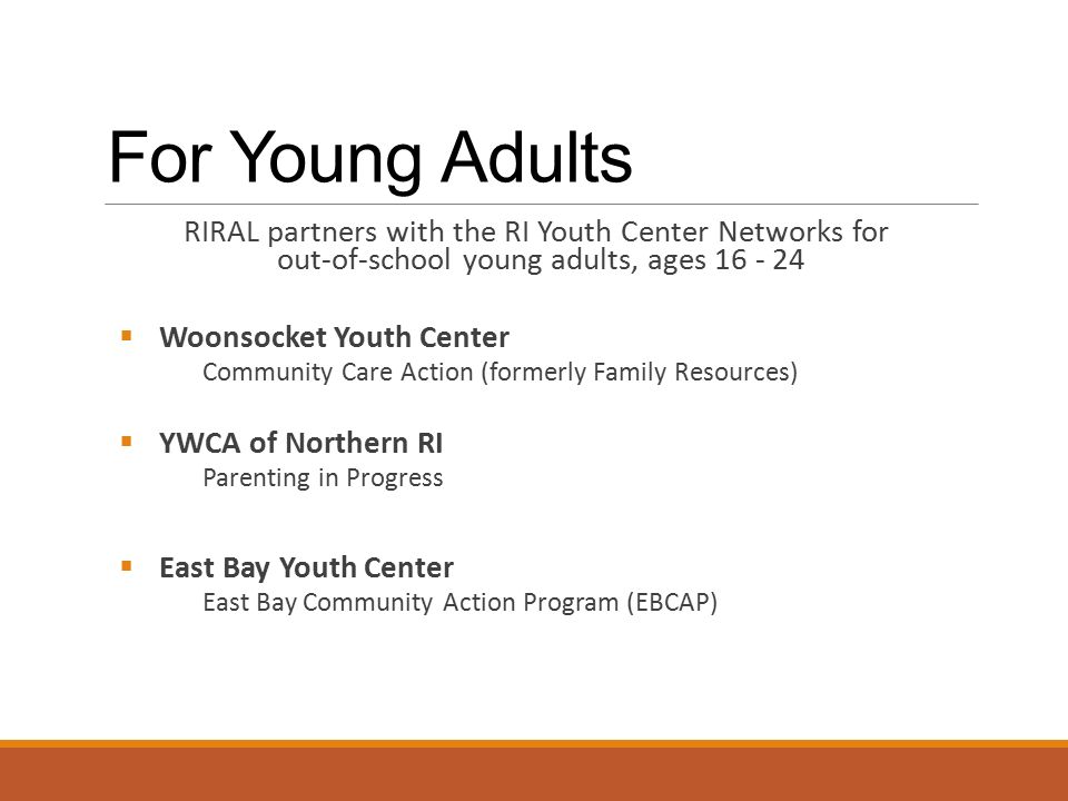 For Young Adults RIRAL partners with the RI Youth Center Networks for out-of-school young adults, ages  Woonsocket Youth Center Community Care Action (formerly Family Resources)  YWCA of Northern RI Parenting in Progress  East Bay Youth Center East Bay Community Action Program (EBCAP)